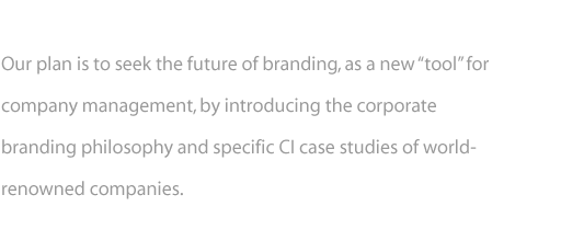 Our plan is to seek the future of branding, as a new "tool" for company management, by introducing the corporate branding philosophy and specific CI case of world-renowned companies.